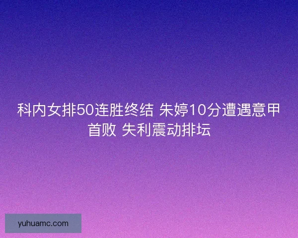 科内女排50连胜终结 朱婷10分遭遇意甲首败 失利震动排坛