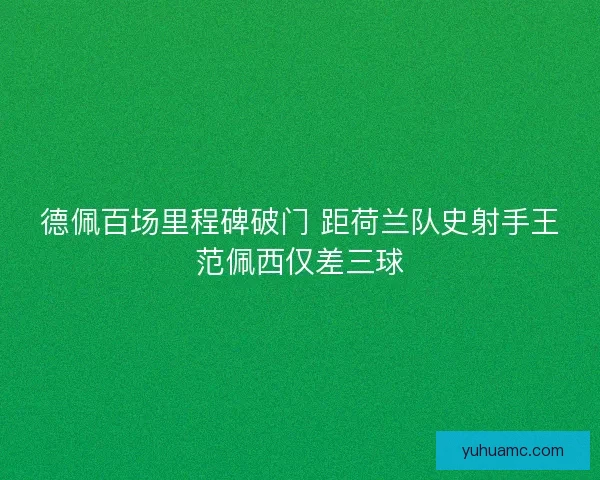 德佩百场里程碑破门 距荷兰队史射手王范佩西仅差三球