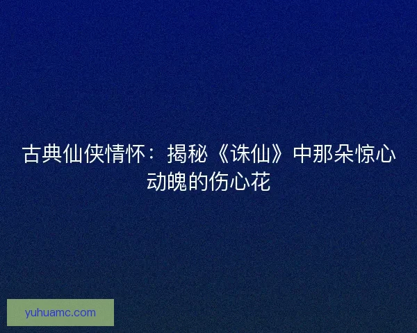 古典仙侠情怀：揭秘《诛仙》中那朵惊心动魄的伤心花