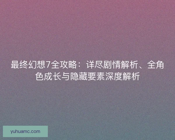 最终幻想7全攻略：详尽剧情解析、全角色成长与隐藏要素深度解析