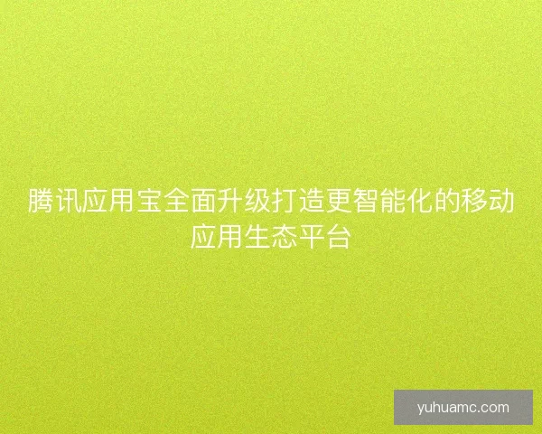 腾讯应用宝全面升级打造更智能化的移动应用生态平台