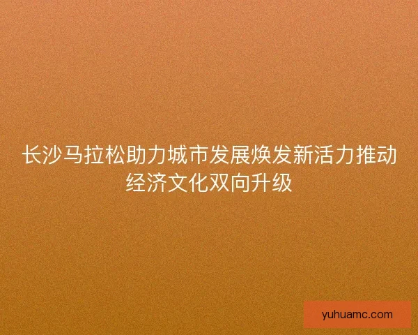 长沙马拉松助力城市发展焕发新活力推动经济文化双向升级