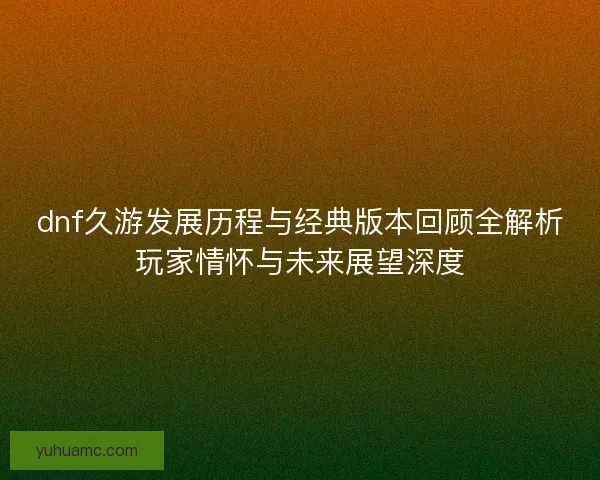 dnf久游发展历程与经典版本回顾全解析玩家情怀与未来展望深度