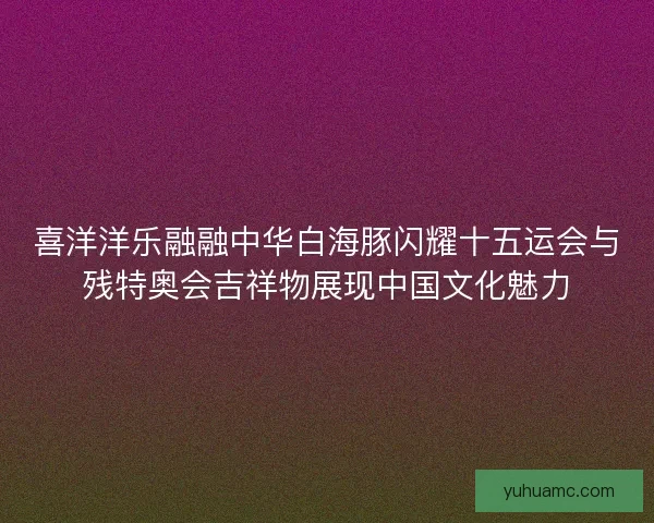 喜洋洋乐融融中华白海豚闪耀十五运会与残特奥会吉祥物展现中国文化魅力